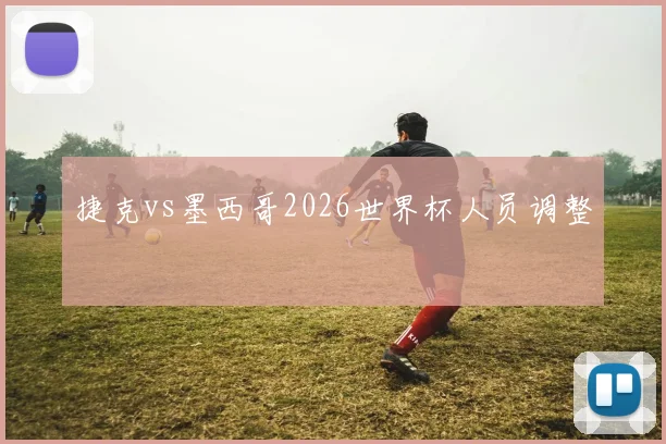 捷克vs墨西哥2026世界杯人员调整