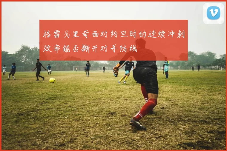 格雷戈里奇面对约旦时的连续冲刺效率能否撕开对手防线
