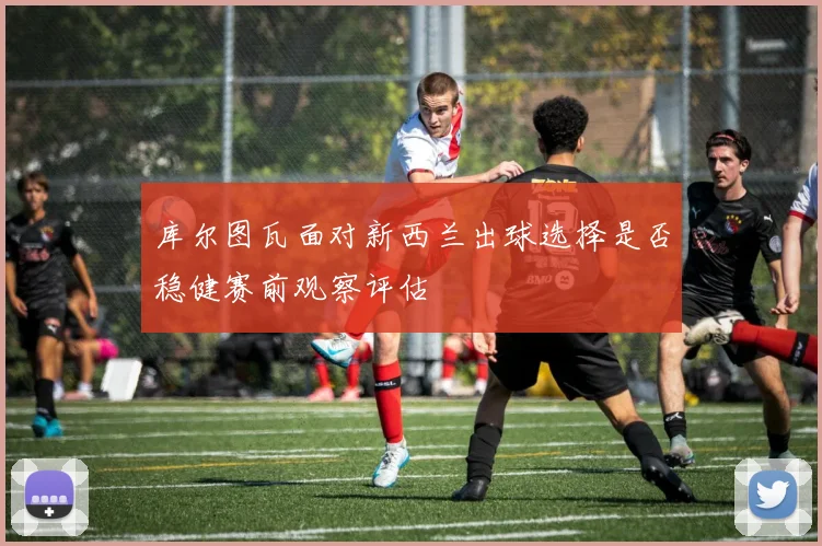 库尔图瓦面对新西兰出球选择是否稳健赛前观察评估