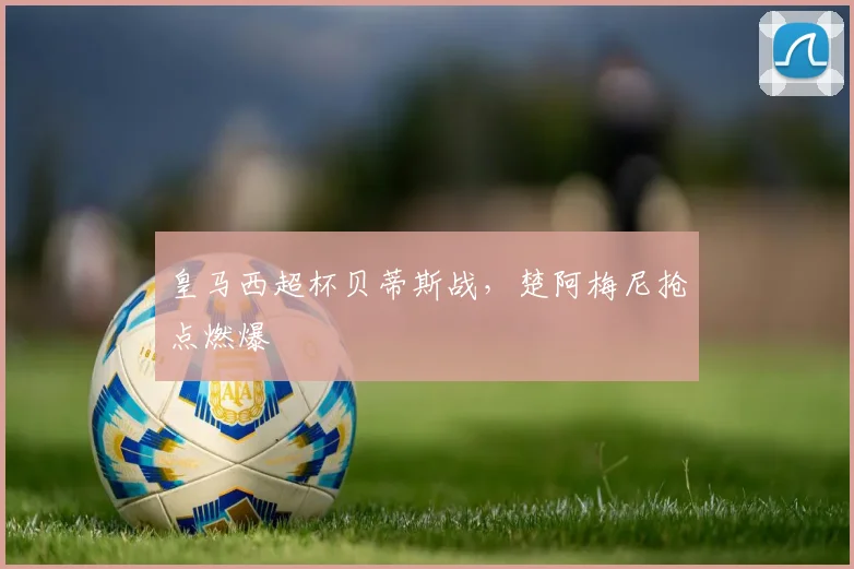 皇马西超杯贝蒂斯战，楚阿梅尼抢点燃爆