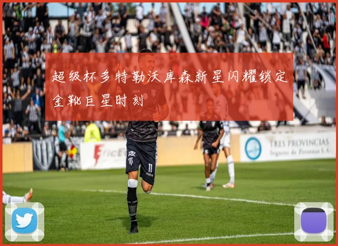 超级杯多特勒沃库森新星闪耀锁定金靴巨星时刻