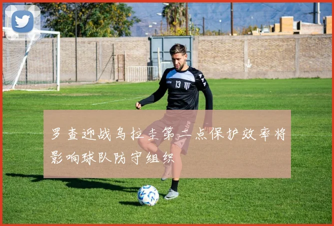 罗查迎战乌拉圭第二点保护效率将影响球队防守组织