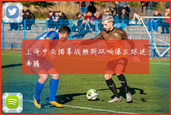 上海申花揭幕战赖斯双响爆发球迷沸腾