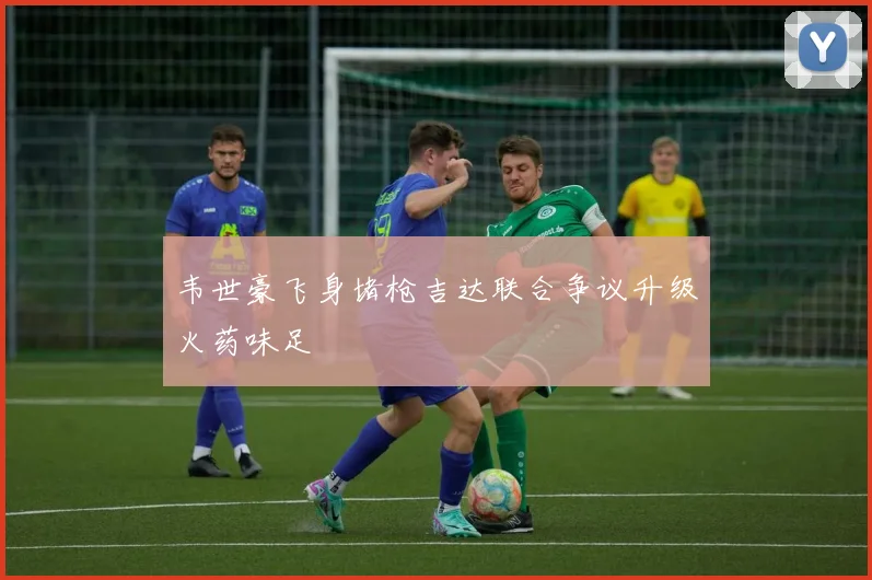 韦世豪飞身堵枪吉达联合争议升级火药味足