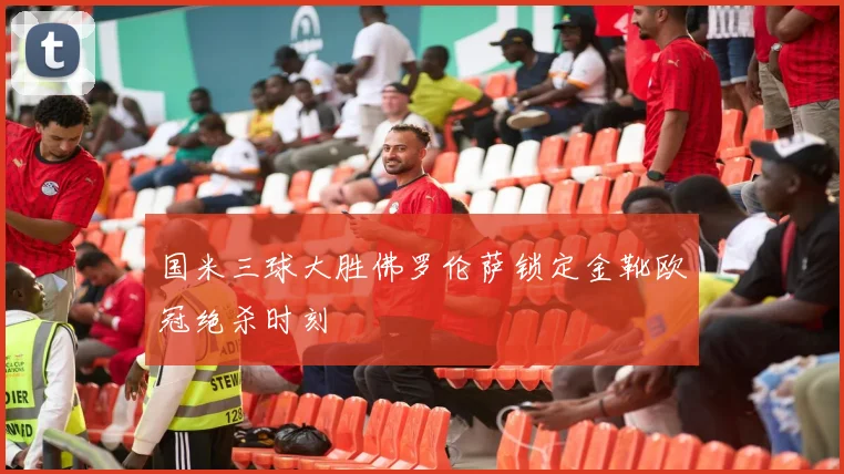 国米三球大胜佛罗伦萨锁定金靴欧冠绝杀时刻