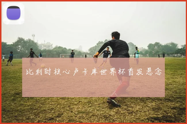 比利时核心卢卡库世界杯首发悬念