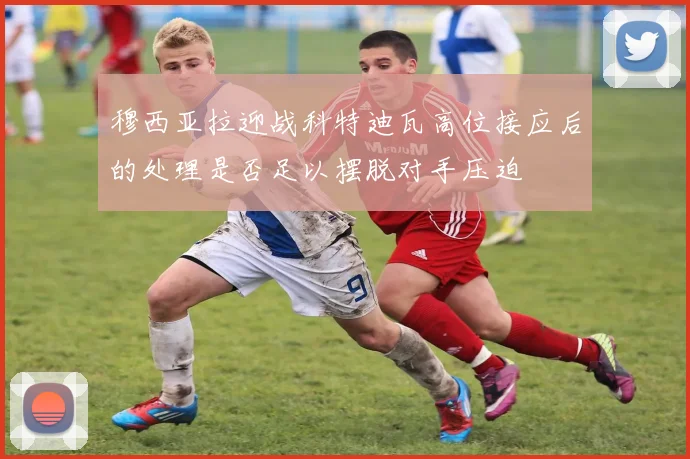 穆西亚拉迎战科特迪瓦高位接应后的处理是否足以摆脱对手压迫