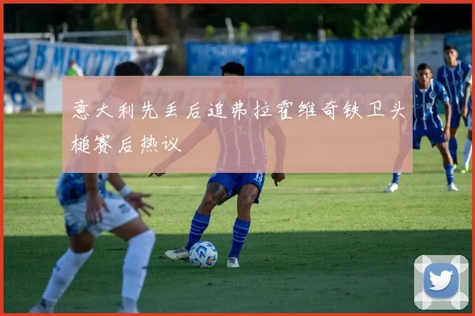 意大利先丢后追弗拉霍维奇铁卫头槌赛后热议