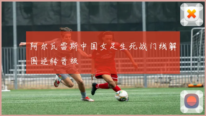 阿尔瓦雷斯中国女足生死战门线解围逆转晋级