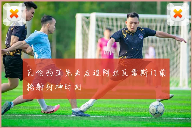 瓦伦西亚先丢后追阿尔瓦雷斯门前抢射封神时刻