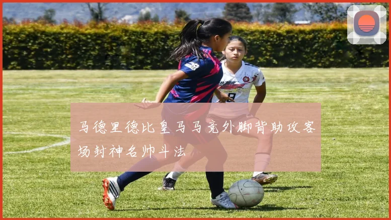 马德里德比皇马马竞外脚背助攻客场封神名帅斗法