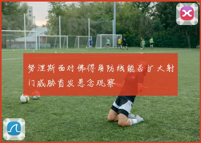 努涅斯面对佛得角防线能否扩大射门威胁首发悬念观察