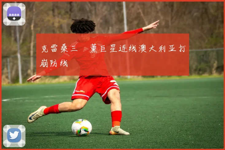 克雷桑三笘薰巨星连线澳大利亚打崩防线