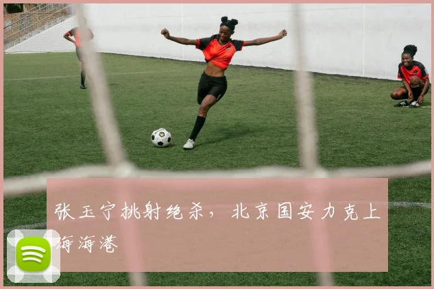 张玉宁挑射绝杀，北京国安力克上海海港