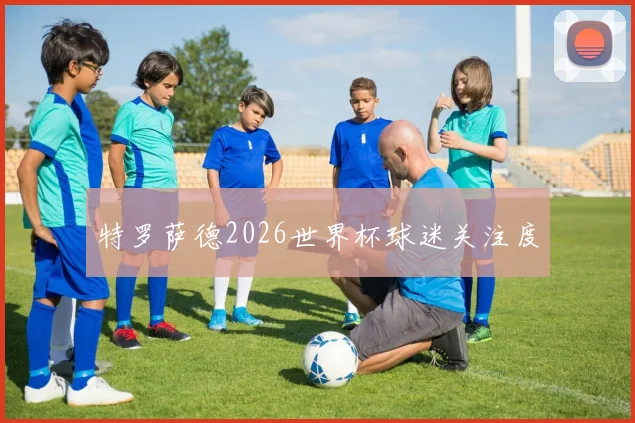 特罗萨德2026世界杯球迷关注度