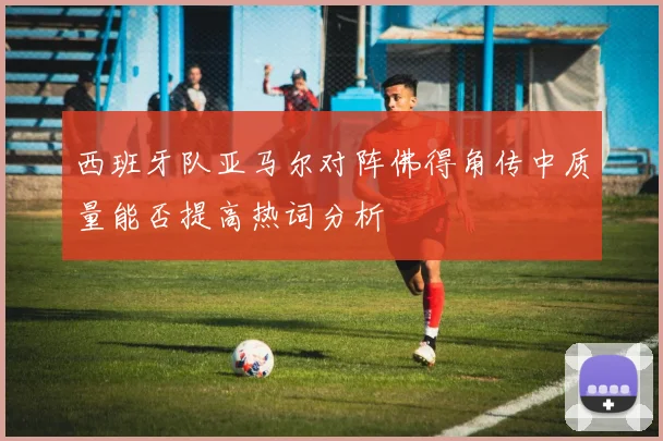 西班牙队亚马尔对阵佛得角传中质量能否提高热词分析