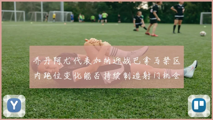 乔丹阿尤代表加纳迎战巴拿马禁区内跑位变化能否持续制造射门机会