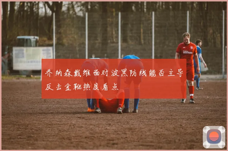乔纳森戴维面对波黑防线能否主导反击金靴热度看点