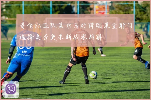 哥伦比亚队莱尔马对阵刚果金射门选择是否更果断战术拆解