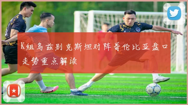 K组乌兹别克斯坦对阵哥伦比亚盘口走势重点解读