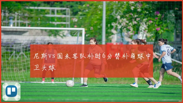 尼斯vs国米客队补时6分替补角球中卫头球