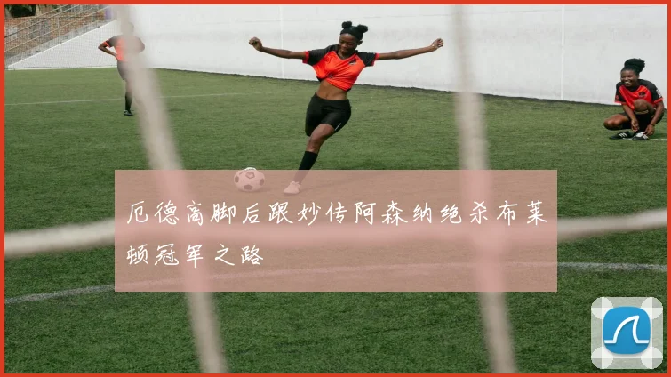 厄德高脚后跟妙传阿森纳绝杀布莱顿冠军之路