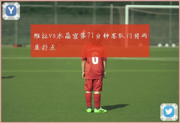 维拉vs水晶宫第71分钟客队门将两度扑点