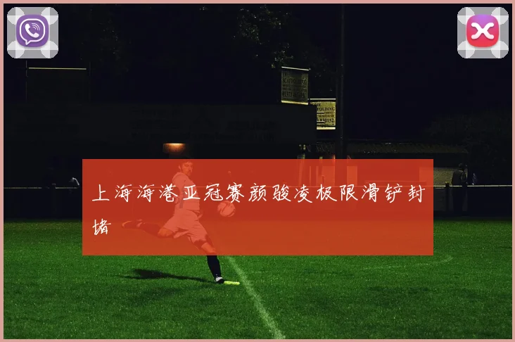 上海海港亚冠赛颜骏凌极限滑铲封堵