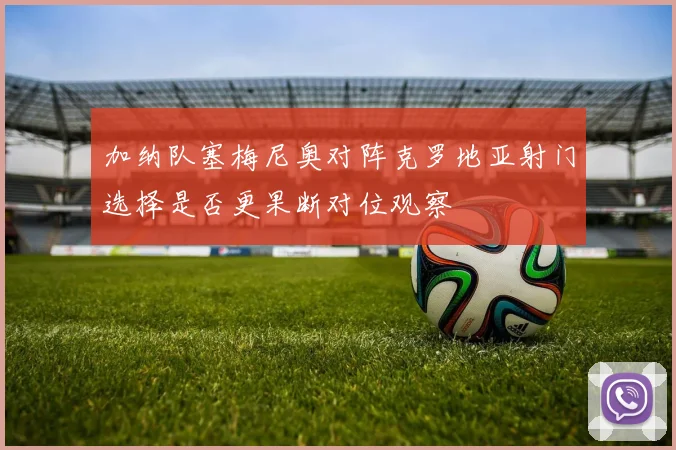 加纳队塞梅尼奥对阵克罗地亚射门选择是否更果断对位观察