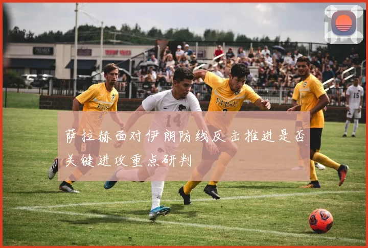 萨拉赫面对伊朗防线反击推进是否关键进攻重点研判