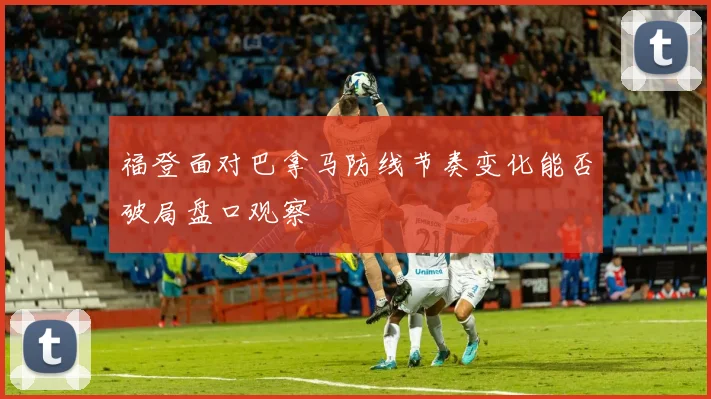 福登面对巴拿马防线节奏变化能否破局盘口观察