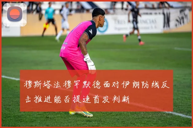 穆斯塔法穆罕默德面对伊朗防线反击推进能否提速首发判断