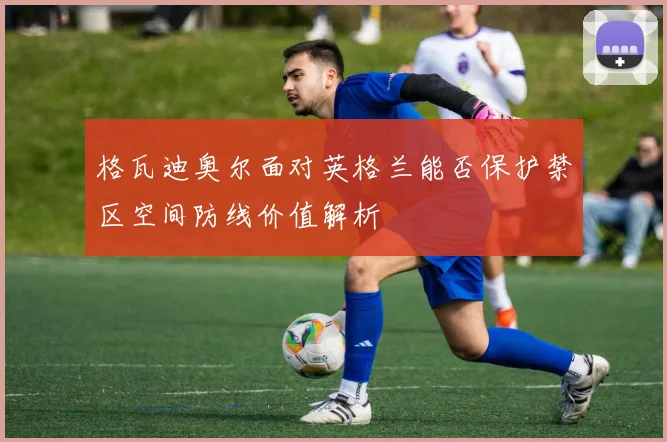 格瓦迪奥尔面对英格兰能否保护禁区空间防线价值解析