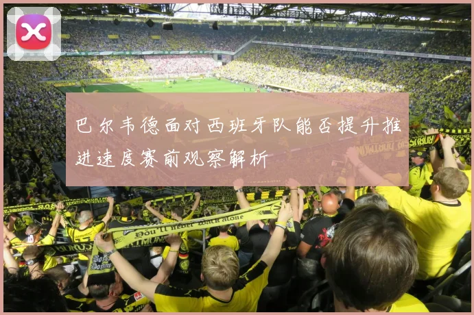 巴尔韦德面对西班牙队能否提升推进速度赛前观察解析