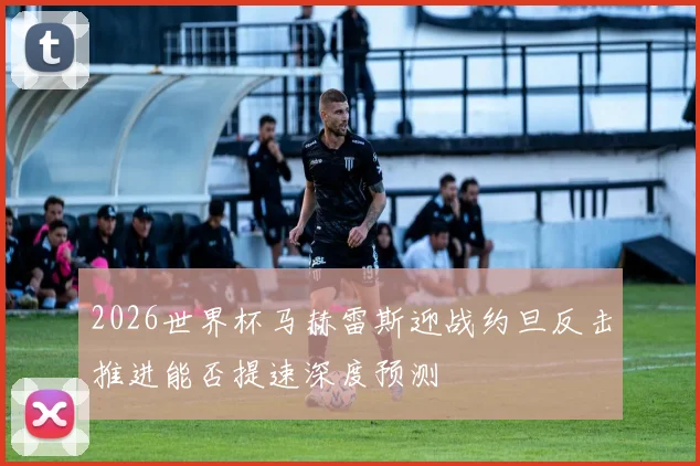 2026世界杯马赫雷斯迎战约旦反击推进能否提速深度预测