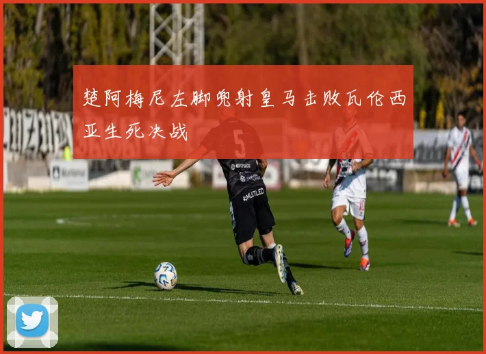 楚阿梅尼左脚兜射皇马击败瓦伦西亚生死决战