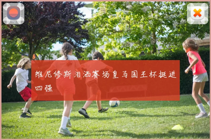 维尼修斯泪洒赛场皇马国王杯挺进四强