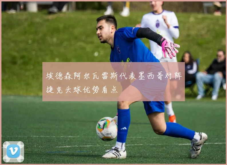 埃德森阿尔瓦雷斯代表墨西哥对阵捷克头球优势看点