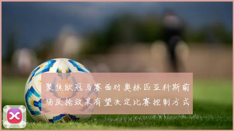聚焦欧冠马赛面对奥林匹亚科斯前场反抢效果有望决定比赛控制方式