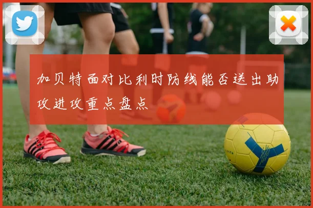 加贝特面对比利时防线能否送出助攻进攻重点盘点