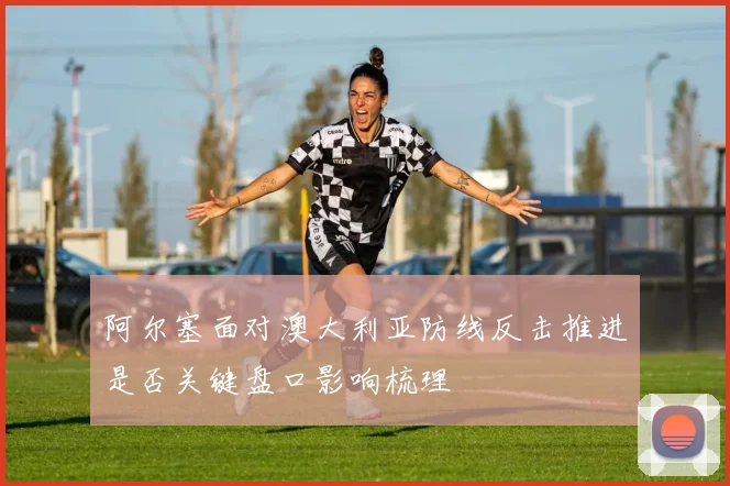 阿尔塞面对澳大利亚防线反击推进是否关键盘口影响梳理