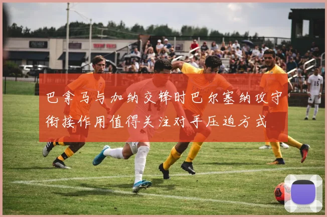 巴拿马与加纳交锋时巴尔塞纳攻守衔接作用值得关注对手压迫方式