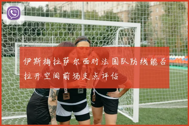 伊斯梅拉萨尔面对法国队防线能否拉开空间前场支点评估