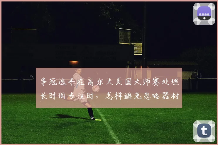 争冠选手在高尔夫美国大师赛处理长时间专注时,怎样避免忽略器材调整