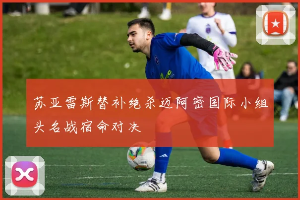 苏亚雷斯替补绝杀迈阿密国际小组头名战宿命对决