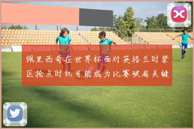 佩里西奇在世界杯面对英格兰时禁区抢点时机可能成为比赛破局关键