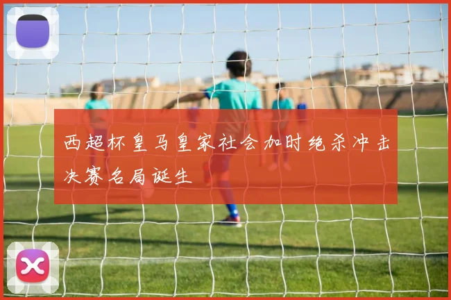 西超杯皇马皇家社会加时绝杀冲击决赛名局诞生