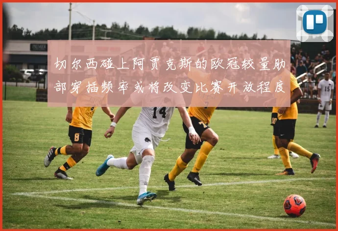 切尔西碰上阿贾克斯的欧冠较量肋部穿插频率或将改变比赛开放程度