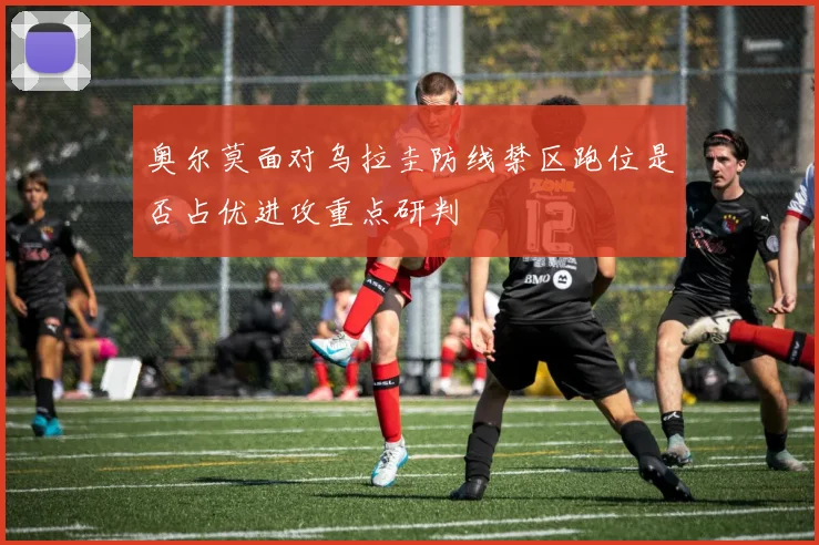 奥尔莫面对乌拉圭防线禁区跑位是否占优进攻重点研判