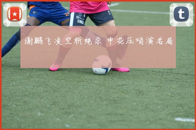 谢鹏飞凌空斩绝杀 申花压哨演名局